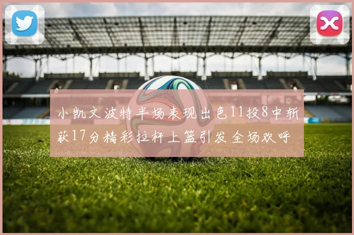 小凯文波特半场表现出色11投8中斩获17分精彩拉杆上篮引发全场欢呼