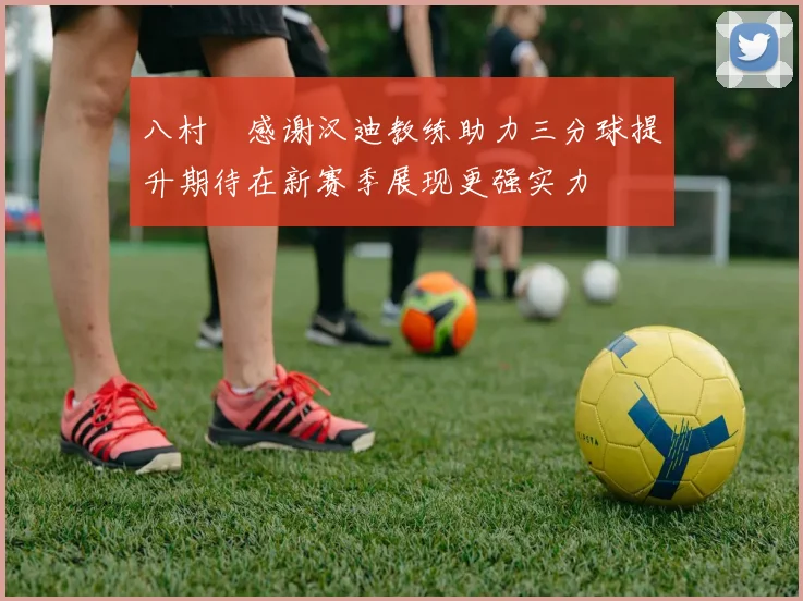 八村塁感谢汉迪教练助力三分球提升期待在新赛季展现更强实力