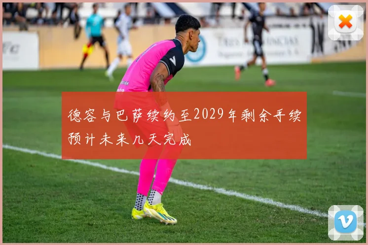 德容与巴萨续约至2029年剩余手续预计未来几天完成