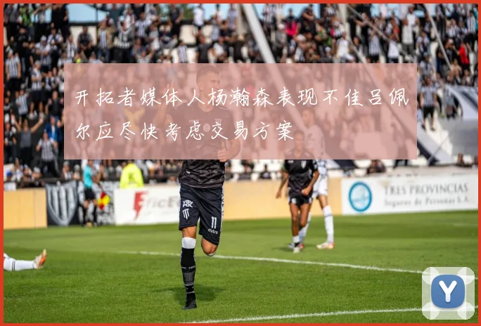 开拓者媒体人杨瀚森表现不佳吕佩尔应尽快考虑交易方案
