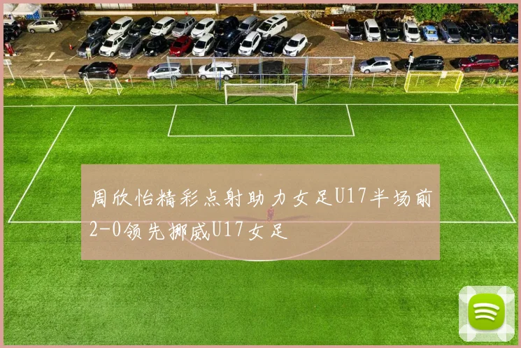 周欣怡精彩点射助力女足U17半场前2-0领先挪威U17女足