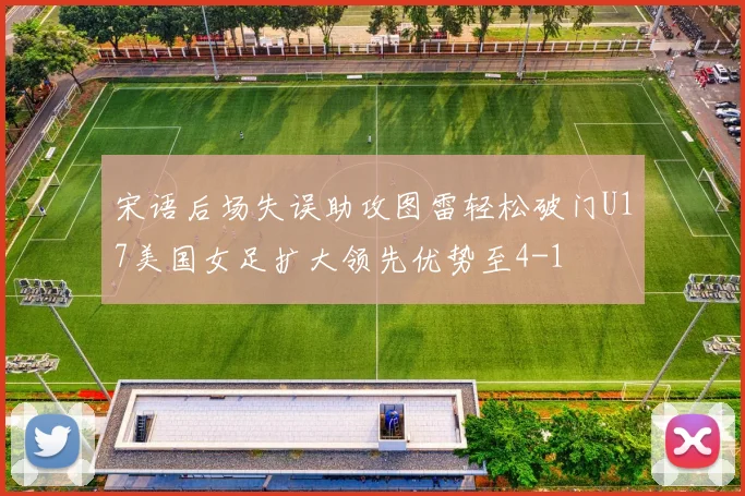 宋语后场失误助攻图雷轻松破门U17美国女足扩大领先优势至4-1