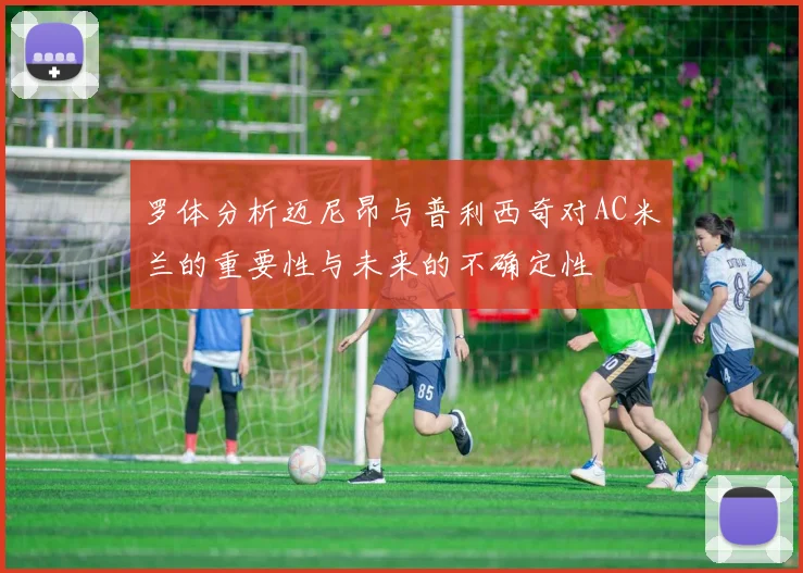 罗体分析迈尼昂与普利西奇对AC米兰的重要性与未来的不确定性