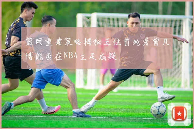 篮网重建策略揭秘五位首轮秀曾凡博能否在NBA立足成疑