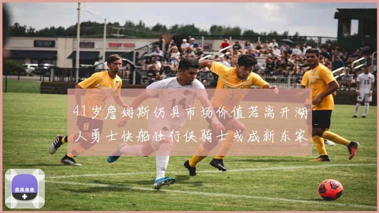 41岁詹姆斯仍具市场价值若离开湖人勇士快船独行侠骑士或成新东家