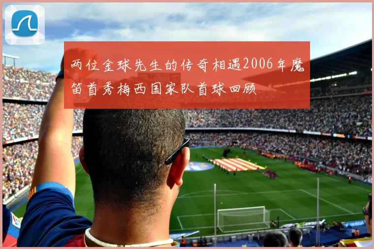 两位金球先生的传奇相遇2006年魔笛首秀梅西国家队首球回顾