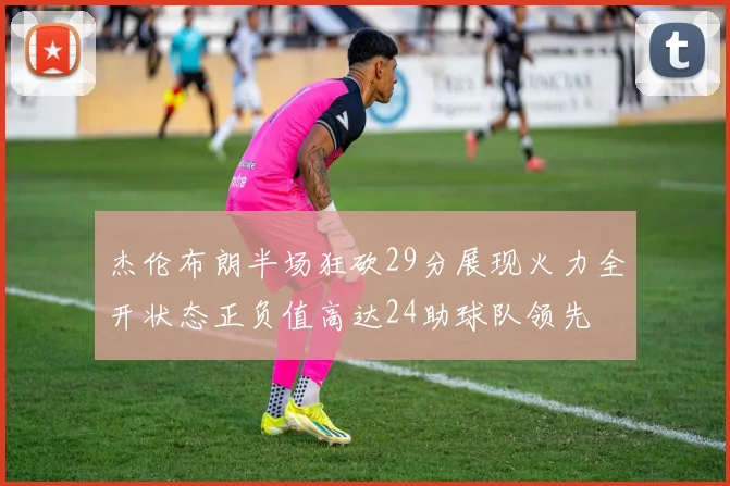 杰伦布朗半场狂砍29分展现火力全开状态正负值高达24助球队领先