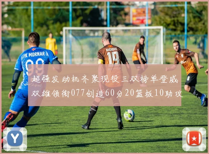 超强发动机齐聚现役三双榜单登威双雄领衔077创造60分20篮板10助攻奇迹