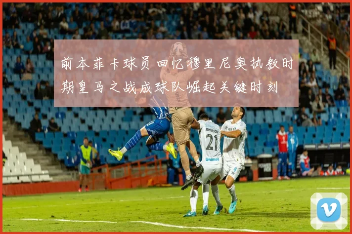 前本菲卡球员回忆穆里尼奥执教时期皇马之战成球队崛起关键时刻