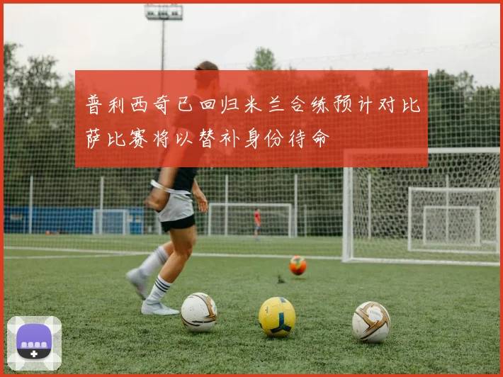 普利西奇已回归米兰合练预计对比萨比赛将以替补身份待命