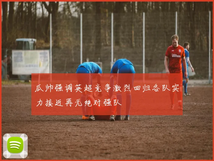 瓜帅强调英超竞争激烈回归各队实力接近再无绝对强队