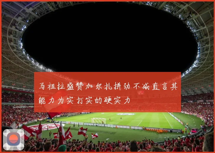 马祖拉盛赞加尔扎拼劲不减直言其能力为实打实的硬实力