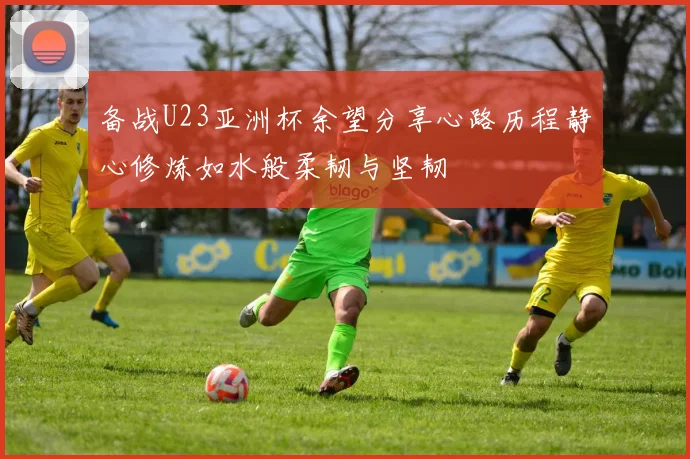 备战U23亚洲杯余望分享心路历程静心修炼如水般柔韧与坚韧