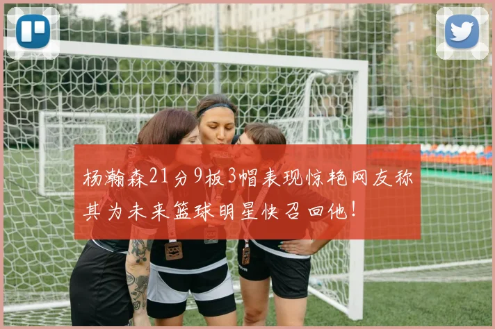 杨瀚森21分9板3帽表现惊艳网友称其为未来篮球明星快召回他！