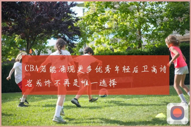 CBA若能涌现更多优秀年轻后卫高诗岩或许不再是唯一选择