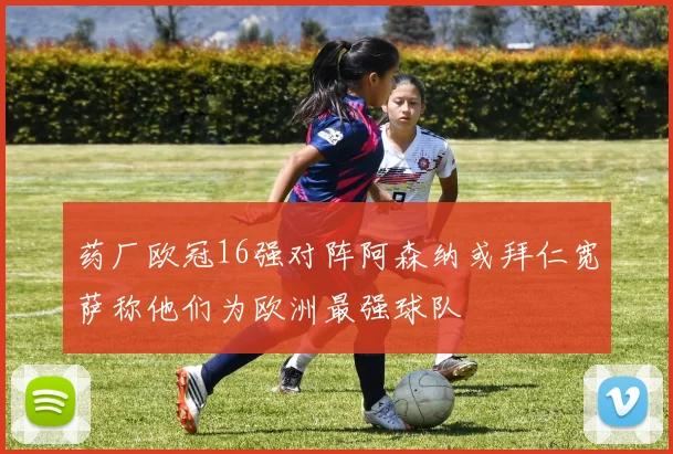 药厂欧冠16强对阵阿森纳或拜仁宽萨称他们为欧洲最强球队