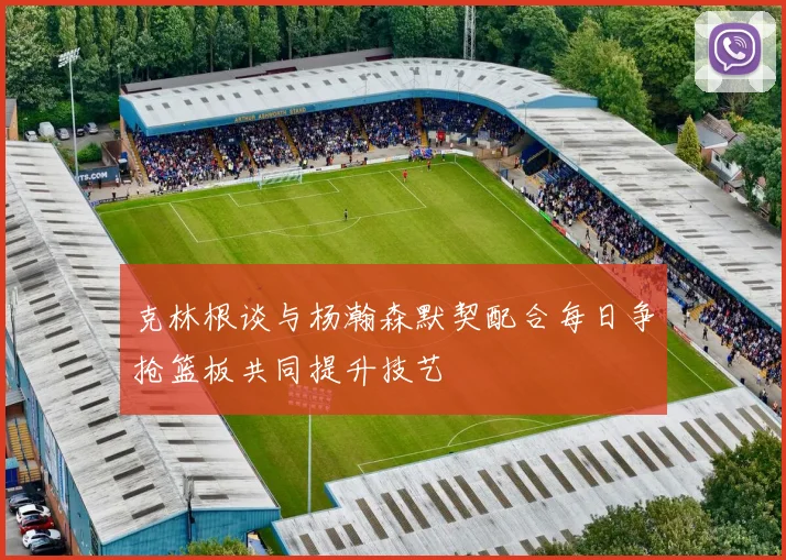 克林根谈与杨瀚森默契配合每日争抢篮板共同提升技艺