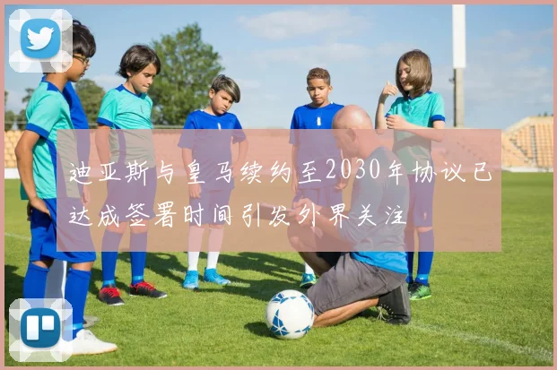 迪亚斯与皇马续约至2030年协议已达成签署时间引发外界关注