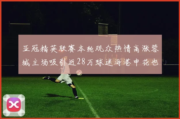 亚冠精英联赛本轮观众热情高涨蓉城主场吸引近28万球迷海港申花也超万人到场