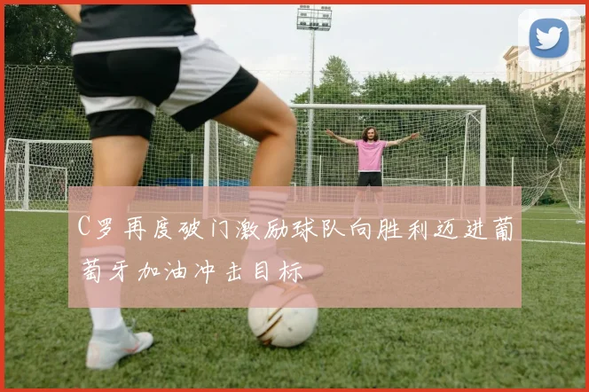 C罗再度破门激励球队向胜利迈进葡萄牙加油冲击目标