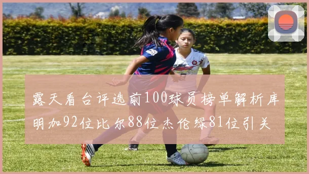露天看台评选前100球员榜单解析库明加92位比尔88位杰伦绿81位引关注