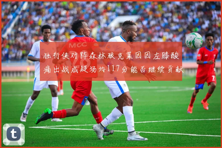 独行侠对阵森林狼克莱因因左膝酸痛出战成疑场均117分能否继续贡献