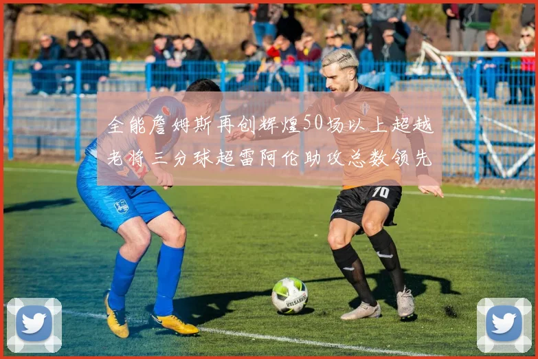 全能詹姆斯再创辉煌50场以上超越老将三分球超雷阿伦助攻总数领先隆多