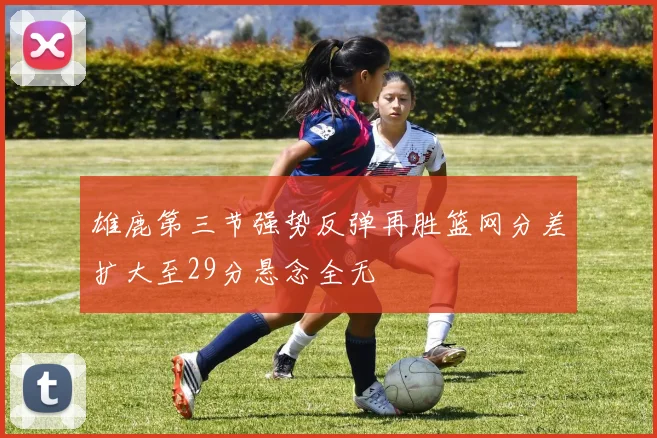 雄鹿第三节强势反弹再胜篮网分差扩大至29分悬念全无
