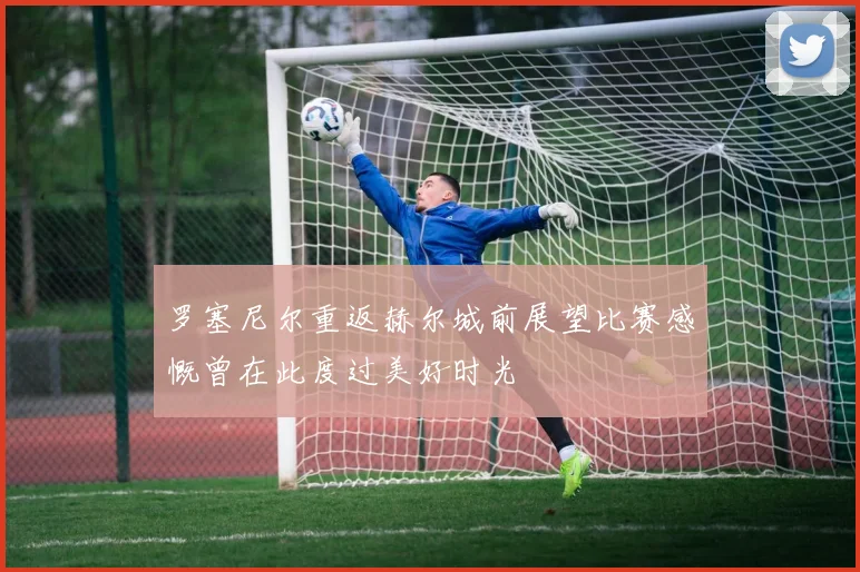 罗塞尼尔重返赫尔城前展望比赛感慨曾在此度过美好时光