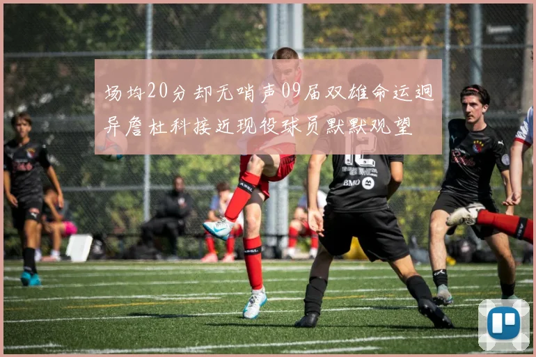 场均20分却无哨声09届双雄命运迥异詹杜科接近现役球员默默观望