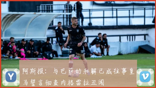 阿斯报：与巴萨的和解已成往事皇马誓言彻查内格雷拉丑闻