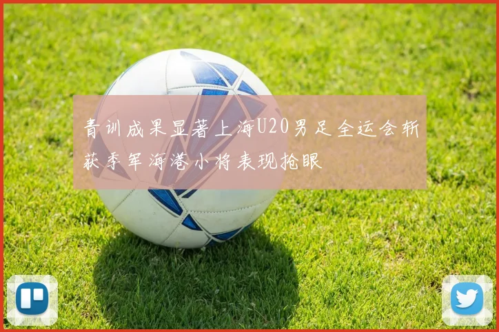 青训成果显著上海U20男足全运会斩获季军海港小将表现抢眼